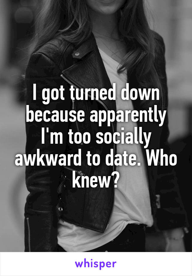 I got turned down because apparently I'm too socially awkward to date. Who knew?
