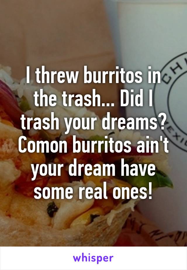 I threw burritos in the trash... Did I trash your dreams? Comon burritos ain't your dream have some real ones!