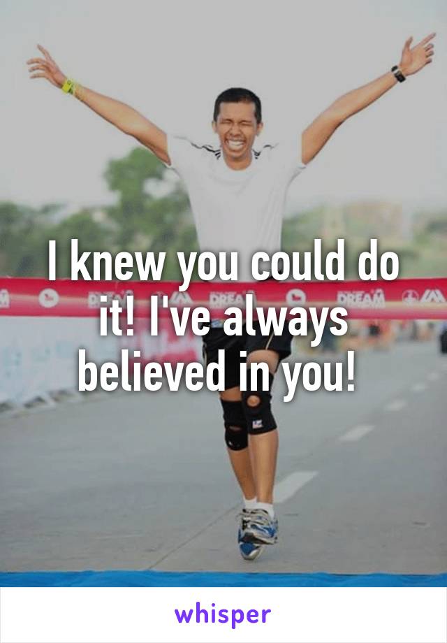 I knew you could do it! I've always believed in you! 