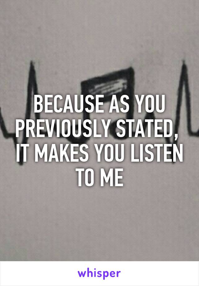 BECAUSE AS YOU PREVIOUSLY STATED,  IT MAKES YOU LISTEN TO ME