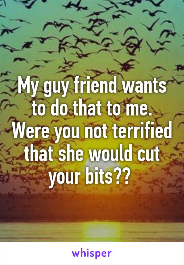 My guy friend wants to do that to me. Were you not terrified that she would cut your bits?? 