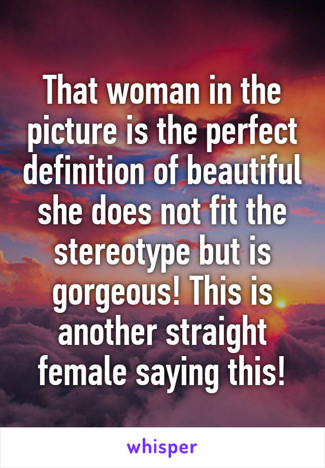 That woman in the picture is the perfect definition of beautiful she does not fit the stereotype but is gorgeous! This is another straight female saying this!
