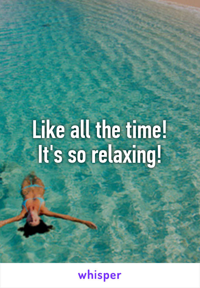Like all the time!
It's so relaxing!
