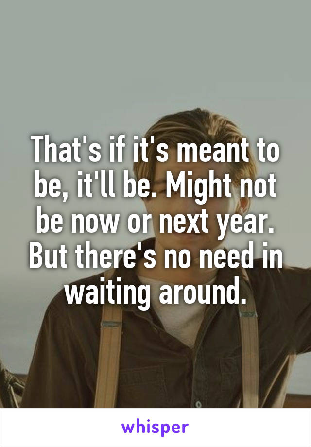 That's if it's meant to be, it'll be. Might not be now or next year. But there's no need in waiting around.