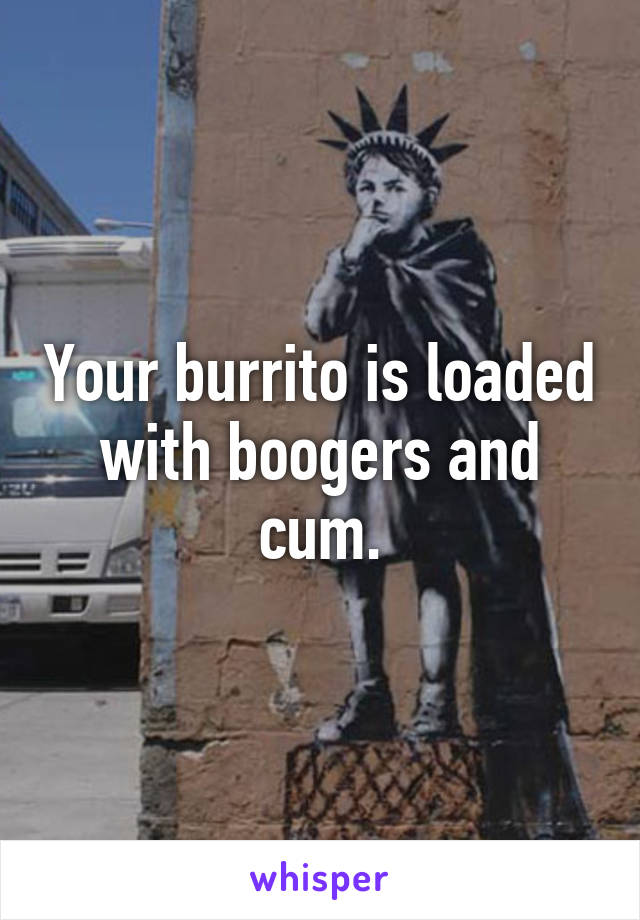 Your burrito is loaded with boogers and cum.