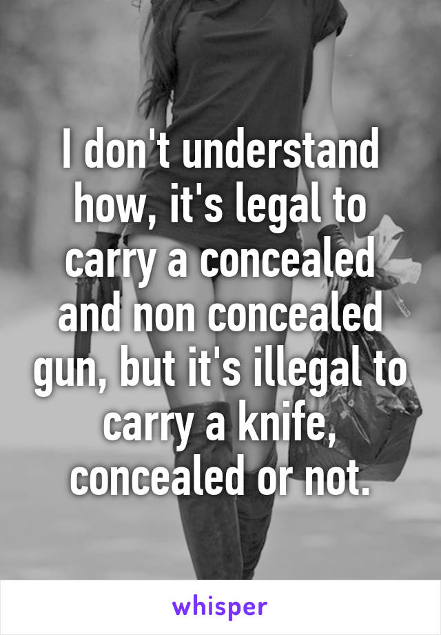 I don't understand how, it's legal to carry a concealed and non concealed gun, but it's illegal to carry a knife, concealed or not.