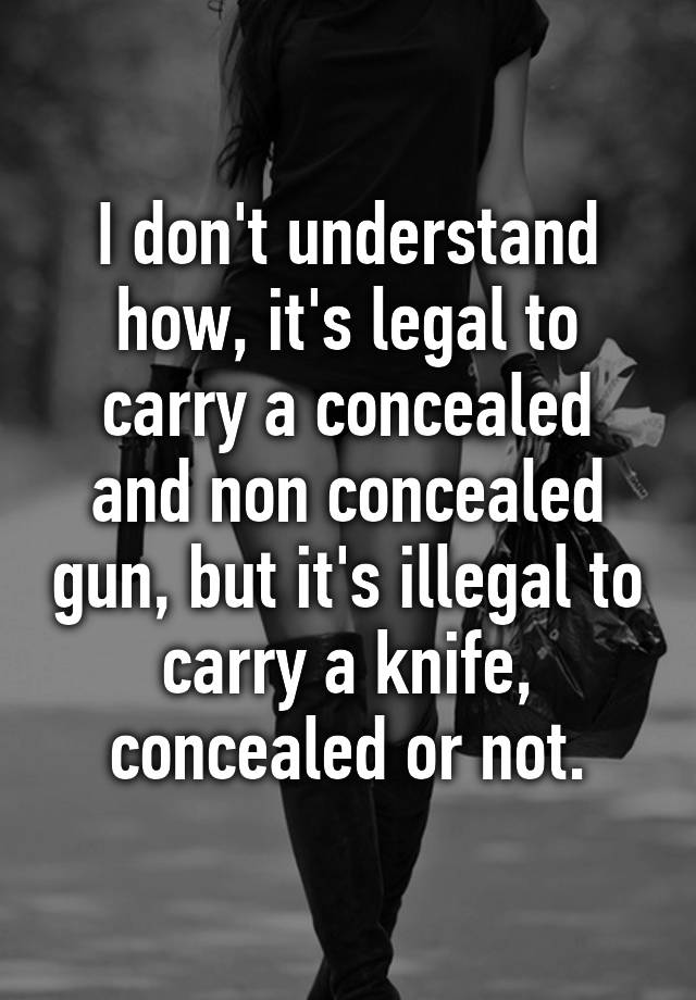 I don't understand how, it's legal to carry a concealed and non concealed gun, but it's illegal to carry a knife, concealed or not.