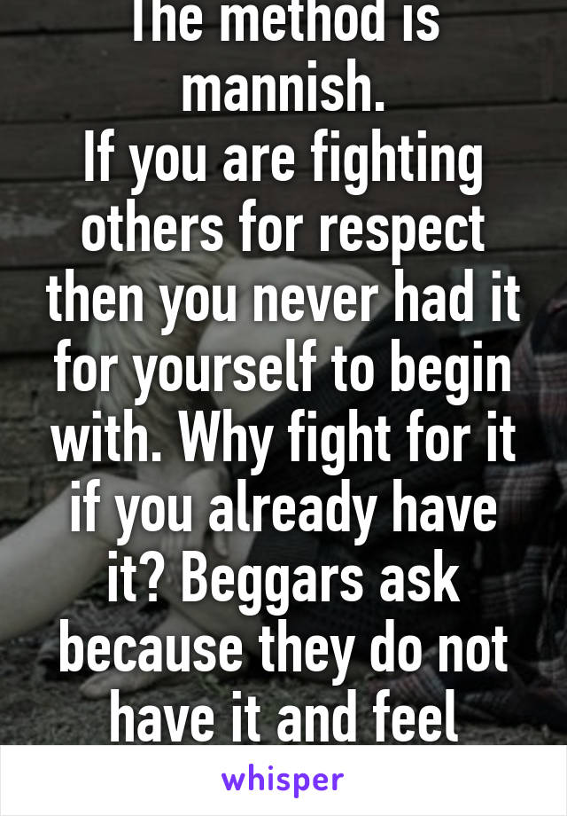 The method is mannish.
If you are fighting others for respect then you never had it for yourself to begin with. Why fight for it if you already have it? Beggars ask because they do not have it and feel powerless to get it. 