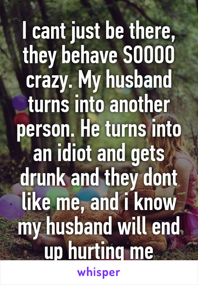 I cant just be there, they behave SOOOO crazy. My husband turns into another person. He turns into an idiot and gets drunk and they dont like me, and i know my husband will end up hurting me