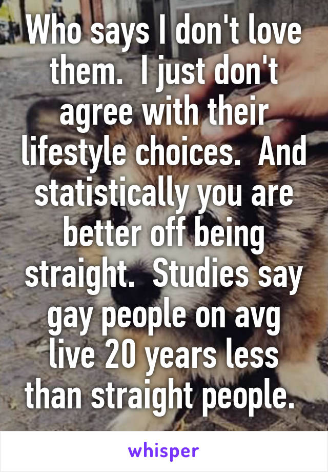 Who says I don't love them.  I just don't agree with their lifestyle choices.  And statistically you are better off being straight.  Studies say gay people on avg live 20 years less than straight people.  