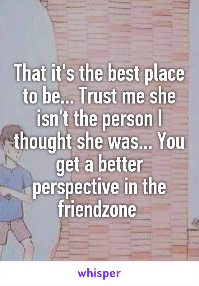 That it's the best place to be... Trust me she isn't the person I thought she was... You get a better perspective in the friendzone 