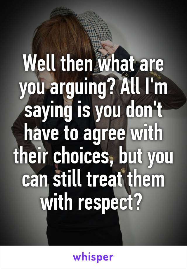 Well then what are you arguing? All I'm saying is you don't have to agree with their choices, but you can still treat them with respect? 