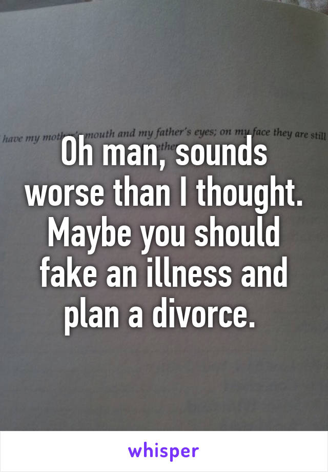 Oh man, sounds worse than I thought. Maybe you should fake an illness and plan a divorce. 