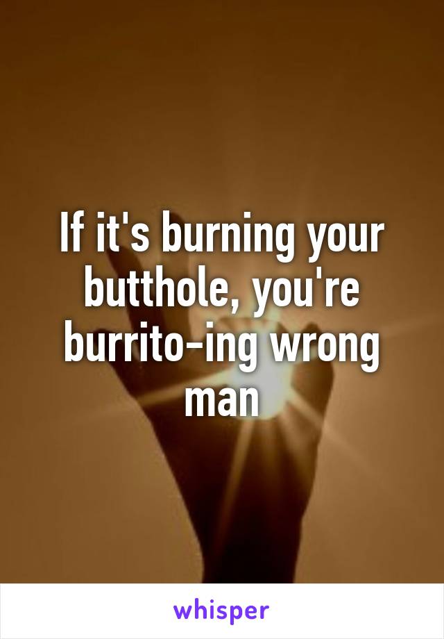 If it's burning your butthole, you're burrito-ing wrong man