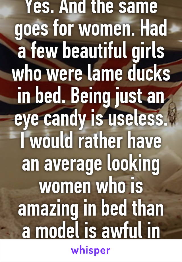 Yes. And the same goes for women. Had a few beautiful girls who were lame ducks in bed. Being just an eye candy is useless. I would rather have an average looking women who is amazing in bed than a model is awful in bed.
