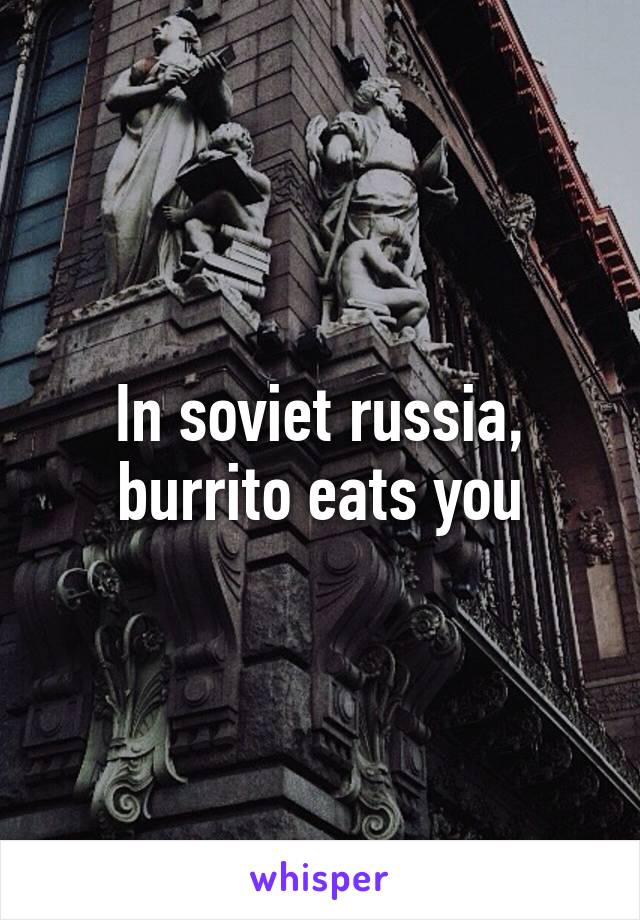 In soviet russia, burrito eats you