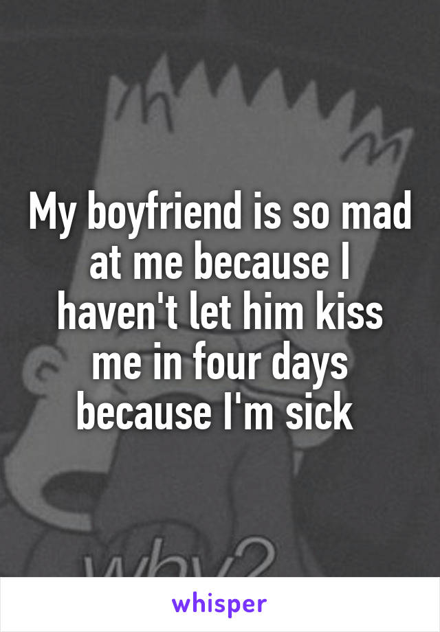 My boyfriend is so mad at me because I haven't let him kiss me in four days because I'm sick 