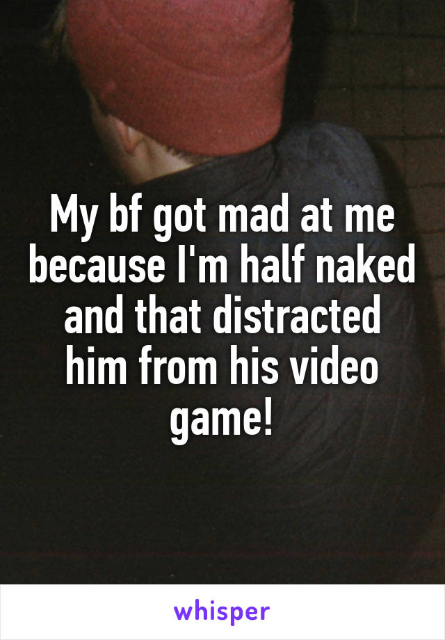 My bf got mad at me because I'm half naked and that distracted him from his video game!