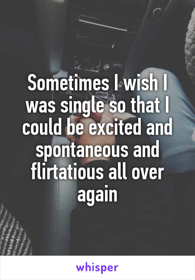 Sometimes I wish I was single so that I could be excited and spontaneous and flirtatious all over again