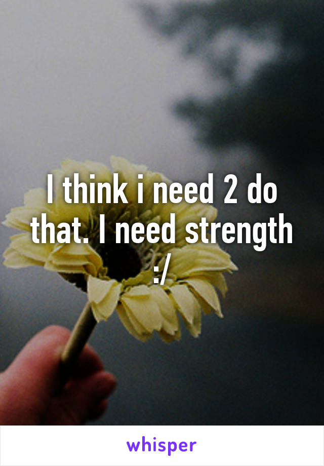 I think i need 2 do that. I need strength :/