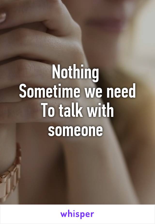 Nothing 
Sometime we need
To talk with someone 
