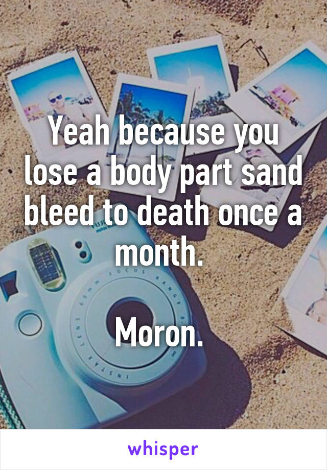 Yeah because you lose a body part sand bleed to death once a month. 

Moron. 
