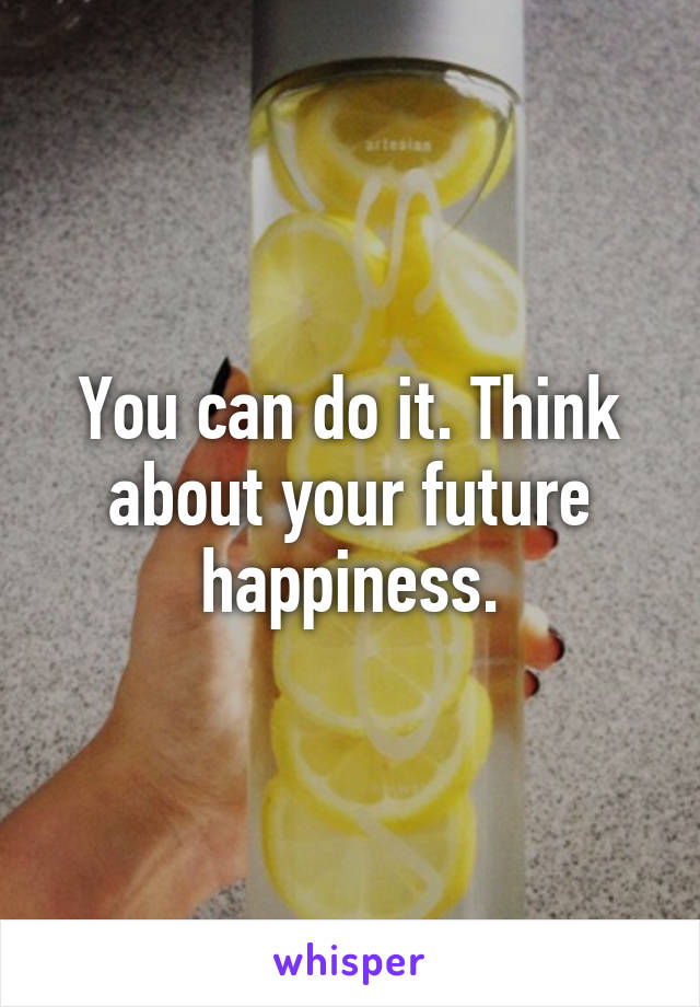 You can do it. Think about your future happiness.