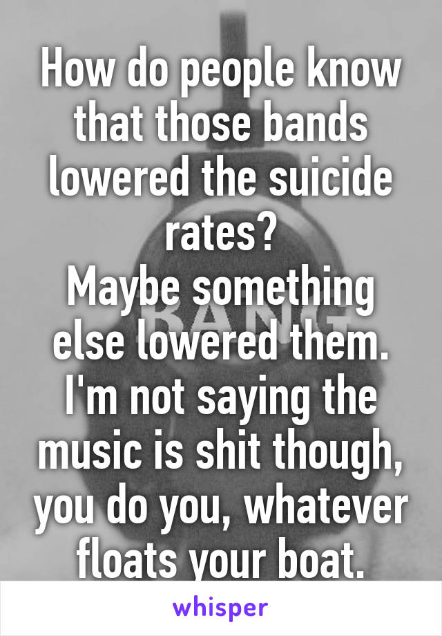 How do people know that those bands lowered the suicide rates?
Maybe something else lowered them. I'm not saying the music is shit though, you do you, whatever floats your boat.