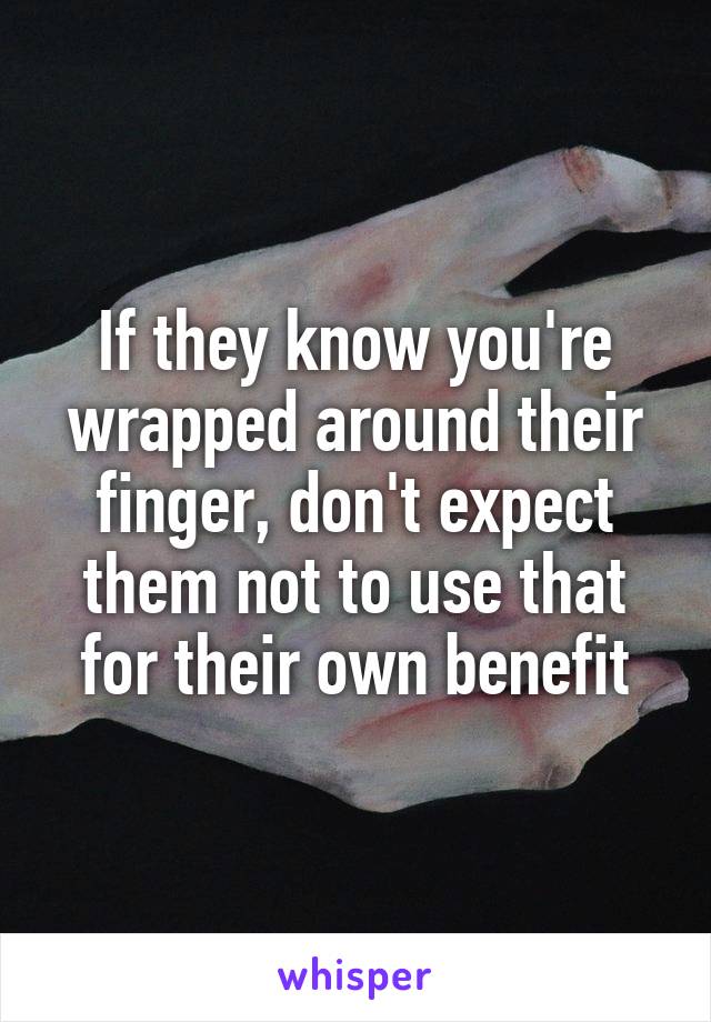 If they know you're wrapped around their finger, don't expect them not to use that for their own benefit