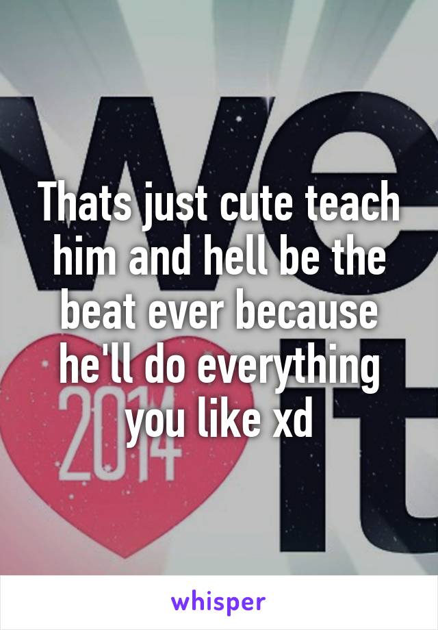 Thats just cute teach him and hell be the beat ever because he'll do everything you like xd