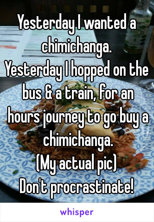 Yesterday I wanted a chimichanga. 
Yesterday I hopped on the bus & a train, for an hours journey to go buy a chimichanga.
(My actual pic)
Don't procrastinate!