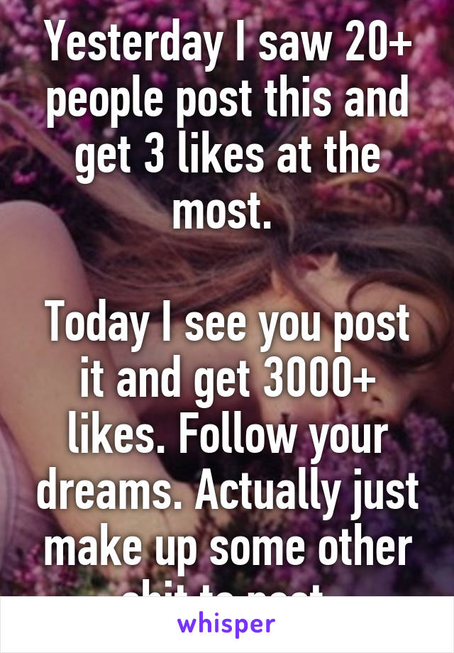 Yesterday I saw 20+ people post this and get 3 likes at the most. 

Today I see you post it and get 3000+ likes. Follow your dreams. Actually just make up some other shit to post 