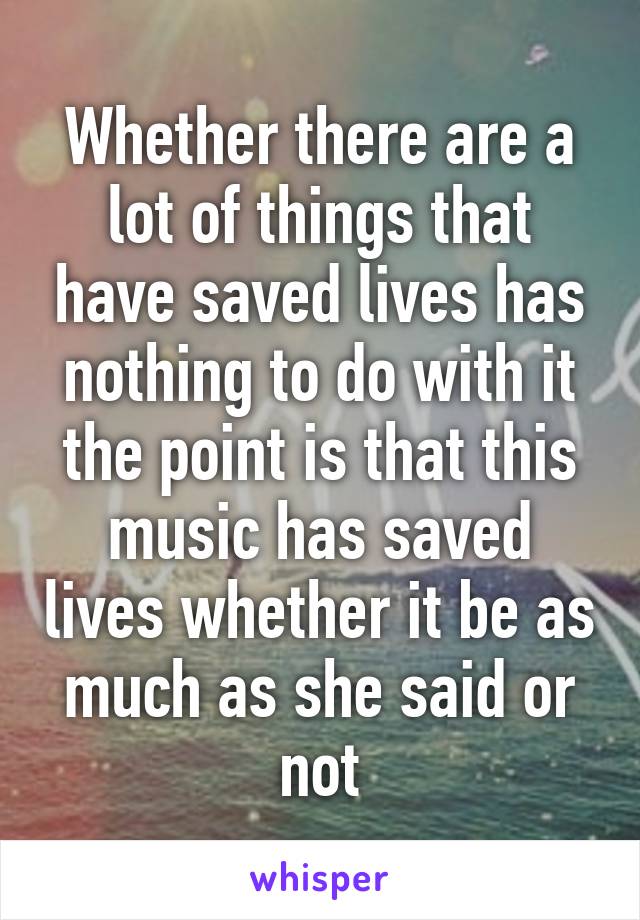 Whether there are a lot of things that have saved lives has nothing to do with it the point is that this music has saved lives whether it be as much as she said or not