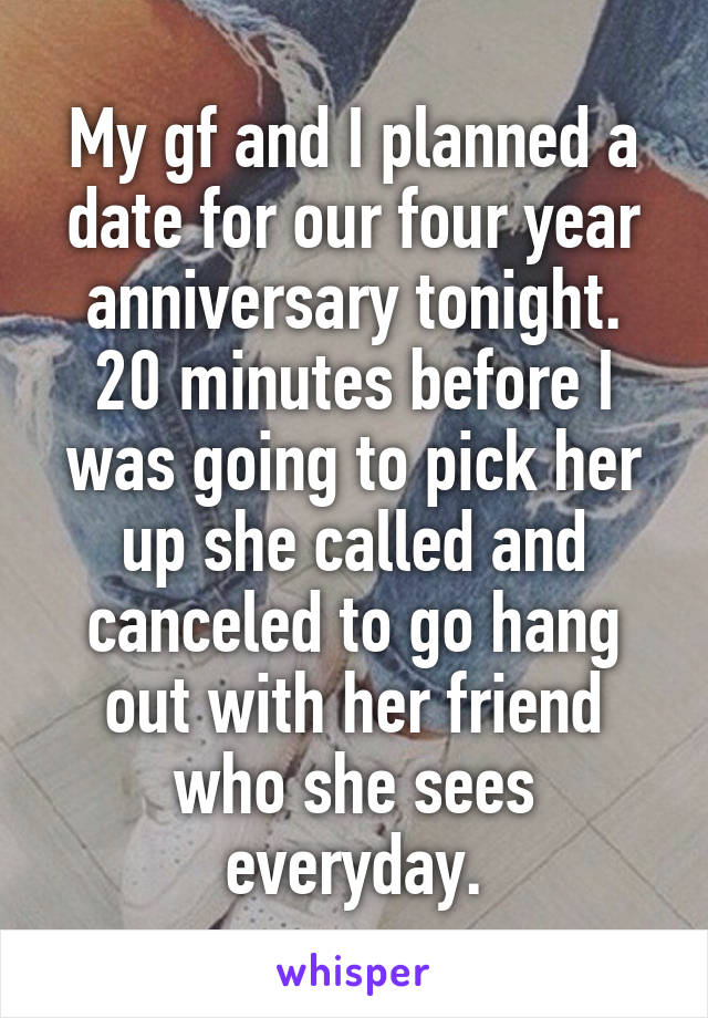 My gf and I planned a date for our four year anniversary tonight. 20 minutes before I was going to pick her up she called and canceled to go hang out with her friend who she sees everyday.