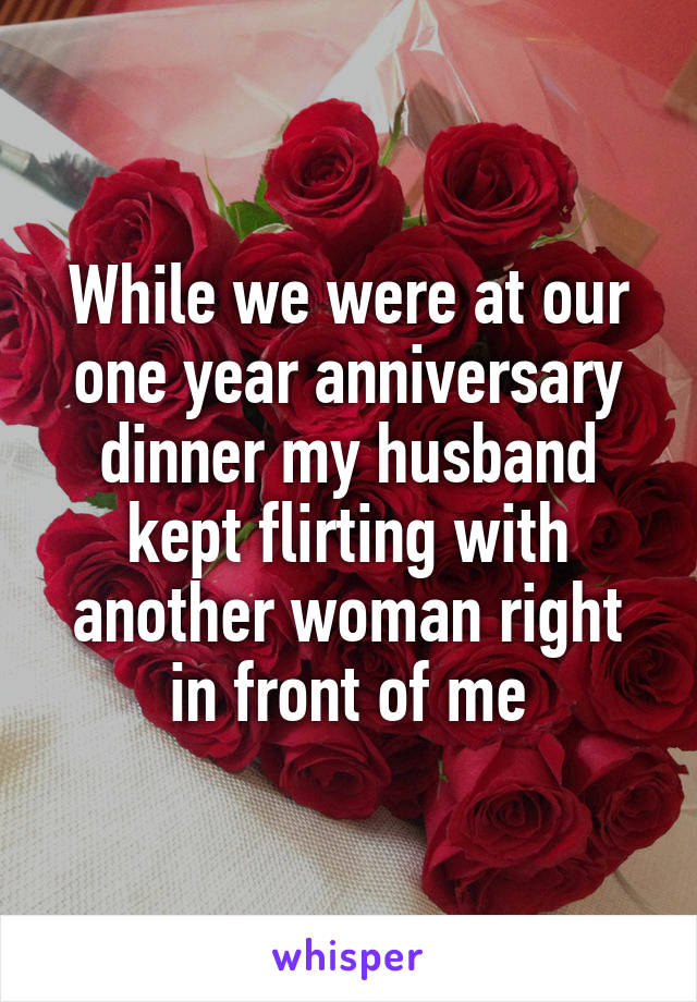 While we were at our one year anniversary dinner my husband kept flirting with another woman right in front of me