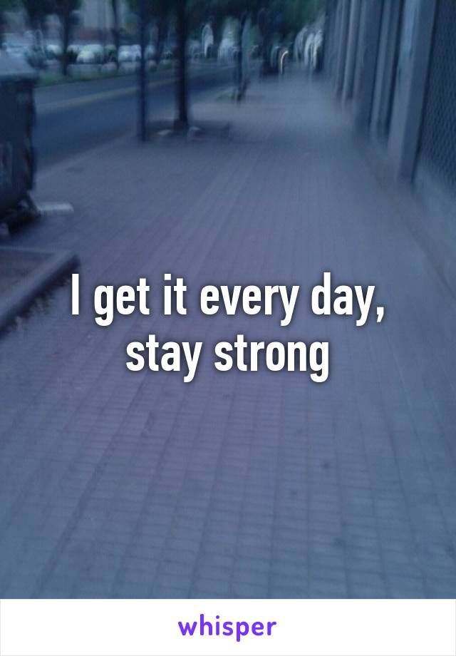 I get it every day, stay strong
