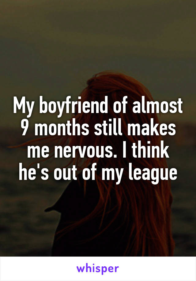 My boyfriend of almost 9 months still makes me nervous. I think he's out of my league