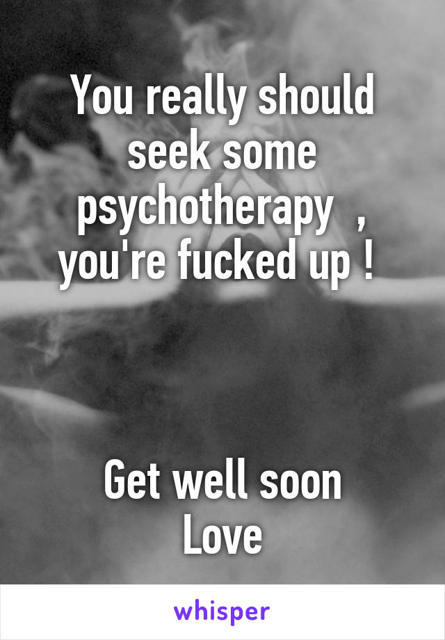 You really should seek some psychotherapy  , you're fucked up ! 



Get well soon
Love