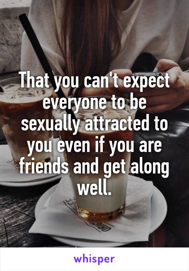 That you can't expect everyone to be sexually attracted to you even if you are friends and get along well.