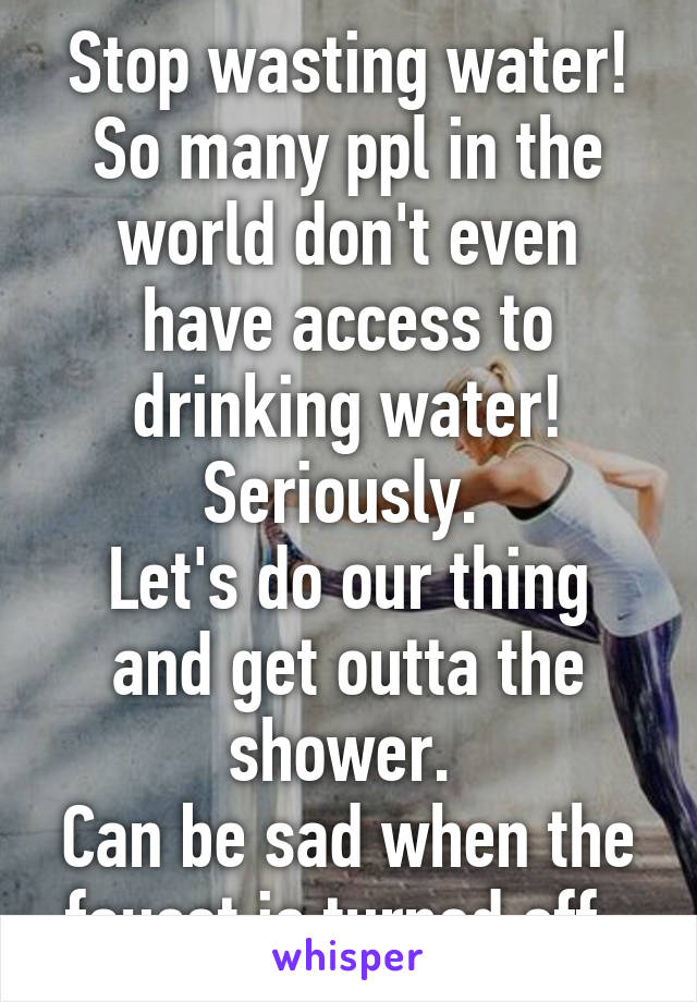 Stop wasting water! So many ppl in the world don't even have access to drinking water! Seriously. 
Let's do our thing and get outta the shower. 
Can be sad when the faucet is turned off. 