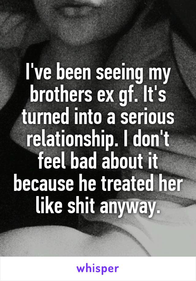 I've been seeing my brothers ex gf. It's turned into a serious relationship. I don't feel bad about it because he treated her like shit anyway.