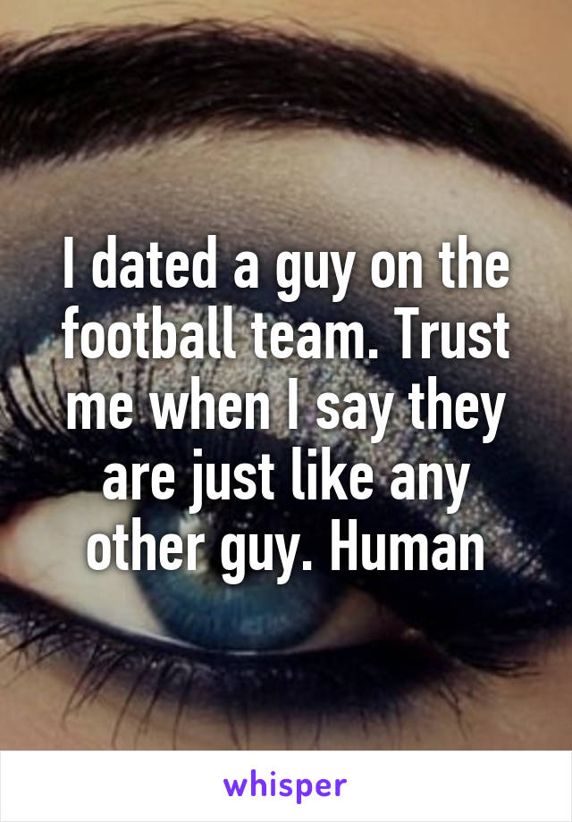 I dated a guy on the football team. Trust me when I say they are just like any other guy. Human