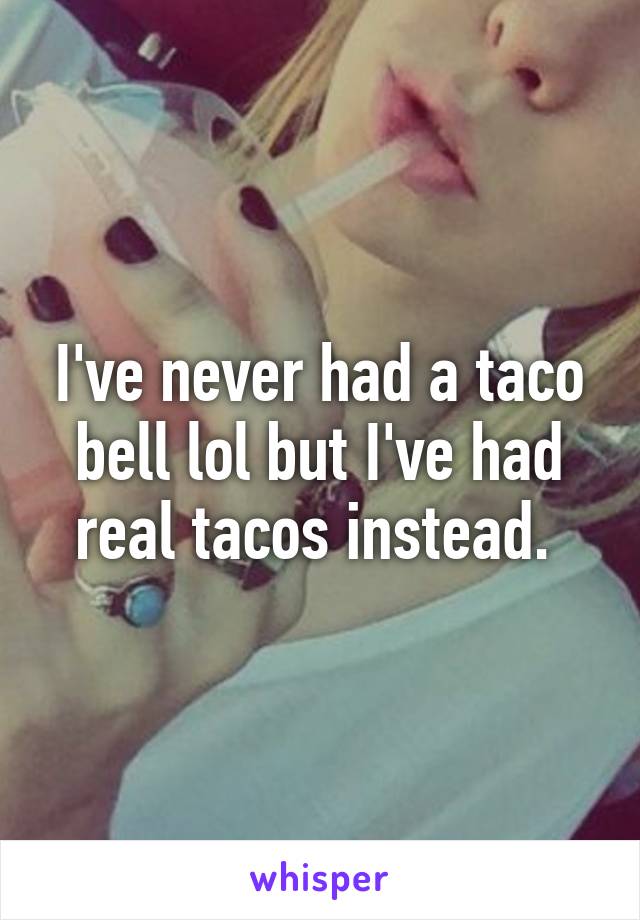 I've never had a taco bell lol but I've had real tacos instead. 