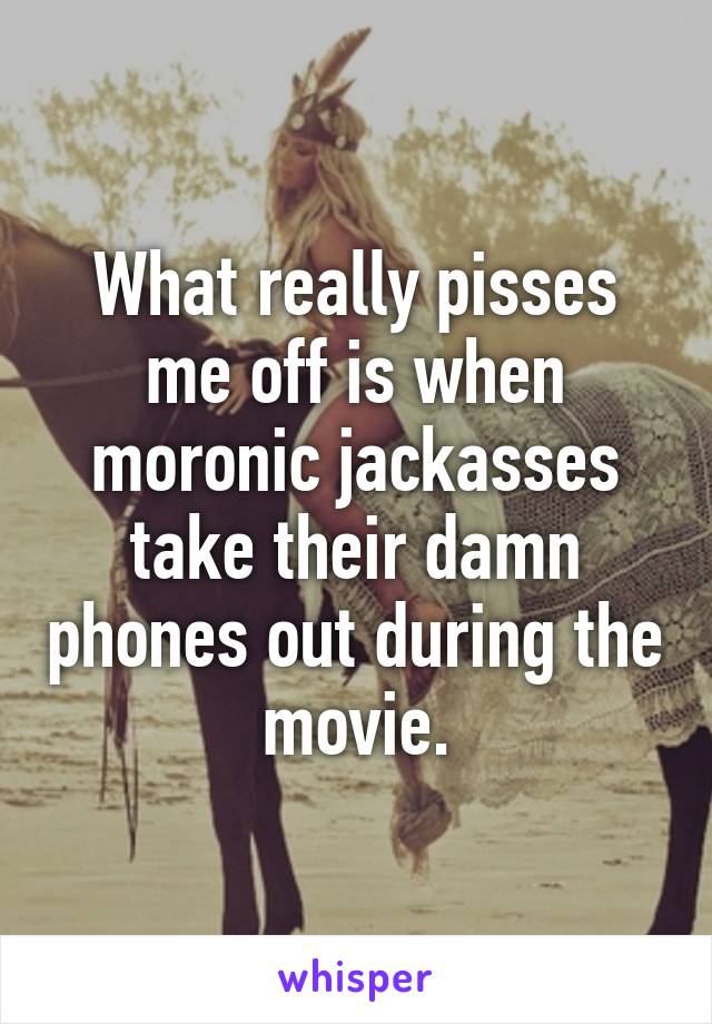 What really pisses me off is when moronic jackasses take their damn phones out during the movie.