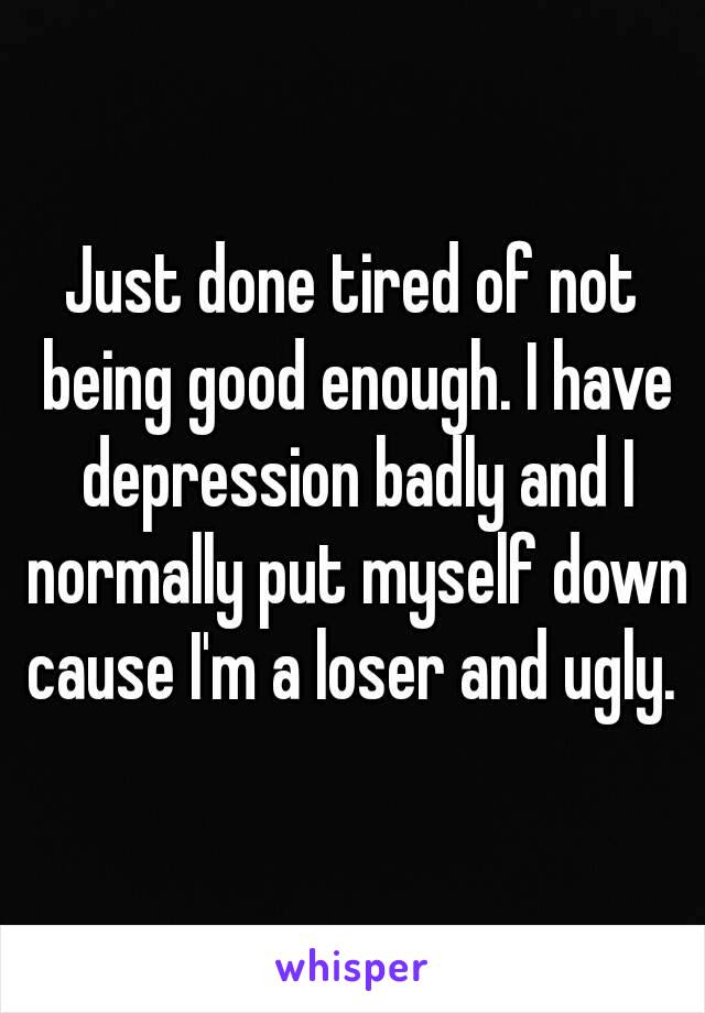 Just done tired of not being good enough. I have depression badly and I normally put myself down cause I'm a loser and ugly. 