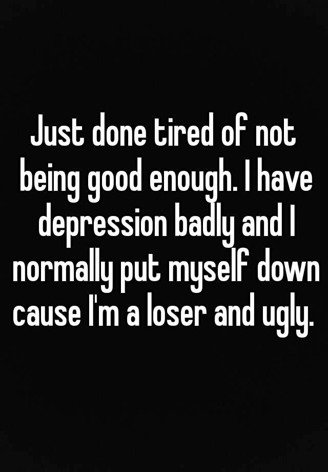 Just done tired of not being good enough. I have depression badly and I normally put myself down cause I'm a loser and ugly. 