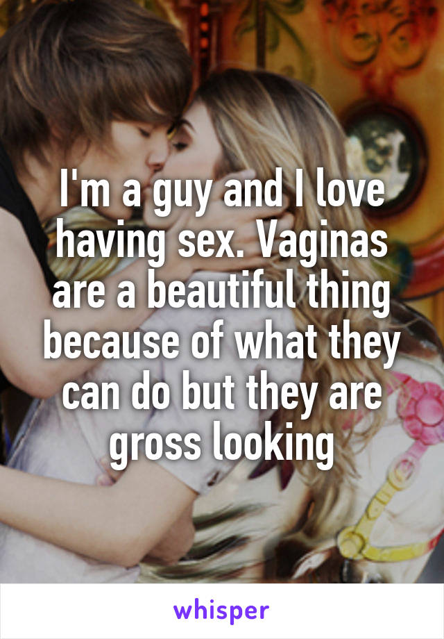 I'm a guy and I love having sex. Vaginas are a beautiful thing because of what they can do but they are gross looking