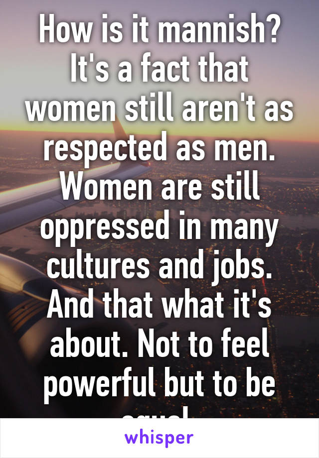 How is it mannish? It's a fact that women still aren't as respected as men. Women are still oppressed in many cultures and jobs. And that what it's about. Not to feel powerful but to be equal.