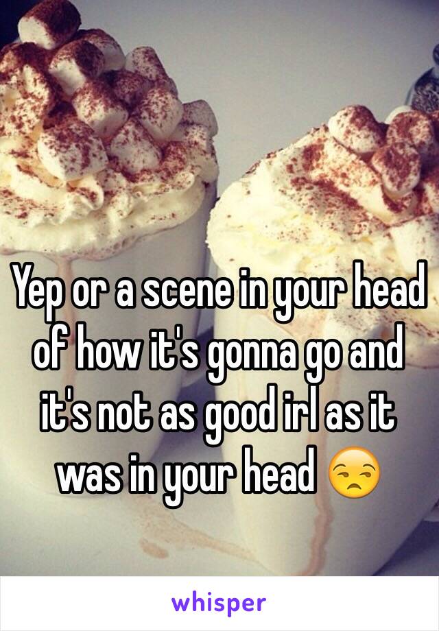 Yep or a scene in your head of how it's gonna go and it's not as good irl as it was in your head 😒