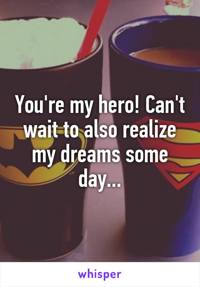 You're my hero! Can't wait to also realize my dreams some day...